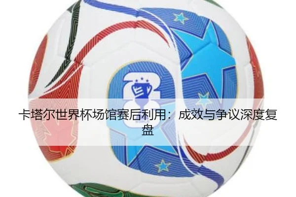 卡塔尔世界杯场馆赛后利用：成效与争议深度复盘