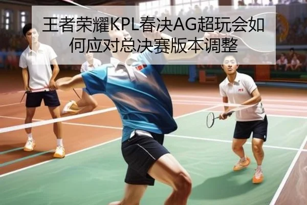 王者荣耀KPL春决AG超玩会如何应对总决赛版本调整